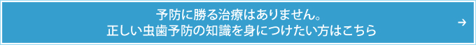 予防に勝る治療はありません。正しい虫歯予防の知識を身につけたい方はこちら