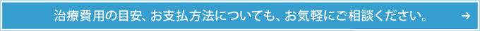 治療費用の目安、お支払方法についても、お気軽にご相談ください。