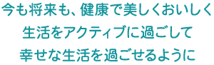 今も将来も、健康で美しくおいしく生活をアクティブに過ごして幸せな生活を過ごせるように