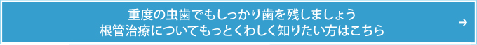 重度の虫歯でもしっかり歯を残しましょう根管治療についてもっとくわしく知りたい方はこちら