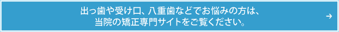 出っ歯や受け口、八重歯などでお悩みの方は、当院の矯正専門サイトをご覧ください。