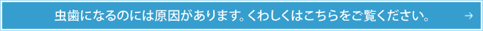 虫歯になるのには原因があります。くわしくはこちらをご覧ください。