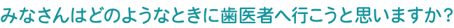 みなさんはどのようなときに歯医者へ行こうと思いますか？