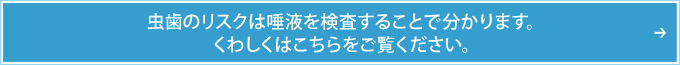 虫歯のリスクは唾液を検査することで分かります。くわしくはこちらをご覧ください。