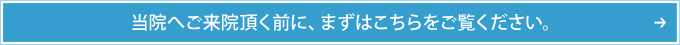 当院へご来院頂く前に、まずはこちらをご覧ください。